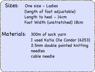 Sizes:    One size - Ladies		    (length of foot adjustable)		    Length to heel - 14cm		    Foot Width (unstretched) 18cm
Materials:   300m of sock yarn		        I used Katia Ole Condor (6253)		        2.5mm double pointed knitting		        needles		        cable needle