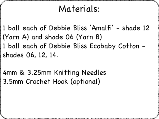 Materials:
1 ball each of Debbie Bliss ‘Amalfi’ - shade 12 (Yarn A) and shade 06 (Yarn B)1 ball each of Debbie Bliss Ecobaby Cotton - shades 06, 12, 14.4mm & 3.25mm Knitting Needles3.5mm Crochet Hook (optional)